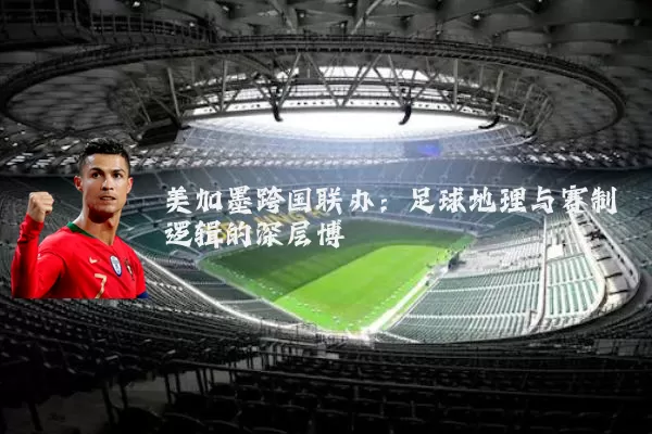美加墨跨国联办:足球地理与赛制逻辑的深层博弈